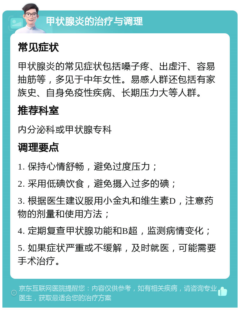 甲状腺炎的治疗与调理 常见症状 甲状腺炎的常见症状包括嗓子疼、出虚汗、容易抽筋等，多见于中年女性。易感人群还包括有家族史、自身免疫性疾病、长期压力大等人群。 推荐科室 内分泌科或甲状腺专科 调理要点 1. 保持心情舒畅，避免过度压力； 2. 采用低碘饮食，避免摄入过多的碘； 3. 根据医生建议服用小金丸和维生素D，注意药物的剂量和使用方法； 4. 定期复查甲状腺功能和B超，监测病情变化； 5. 如果症状严重或不缓解，及时就医，可能需要手术治疗。