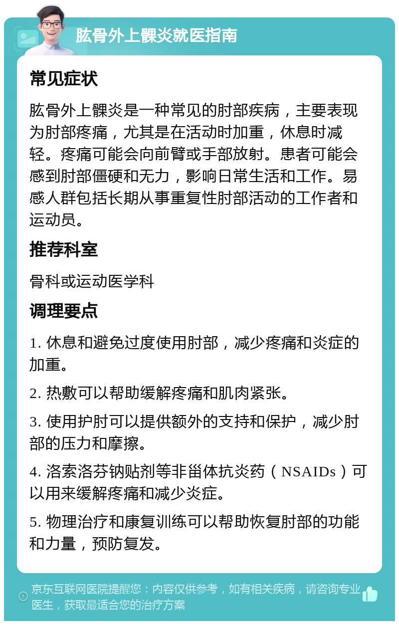 肱骨外上髁炎就医指南 常见症状 肱骨外上髁炎是一种常见的肘部疾病，主要表现为肘部疼痛，尤其是在活动时加重，休息时减轻。疼痛可能会向前臂或手部放射。患者可能会感到肘部僵硬和无力，影响日常生活和工作。易感人群包括长期从事重复性肘部活动的工作者和运动员。 推荐科室 骨科或运动医学科 调理要点 1. 休息和避免过度使用肘部，减少疼痛和炎症的加重。 2. 热敷可以帮助缓解疼痛和肌肉紧张。 3. 使用护肘可以提供额外的支持和保护，减少肘部的压力和摩擦。 4. 洛索洛芬钠贴剂等非甾体抗炎药（NSAIDs）可以用来缓解疼痛和减少炎症。 5. 物理治疗和康复训练可以帮助恢复肘部的功能和力量，预防复发。