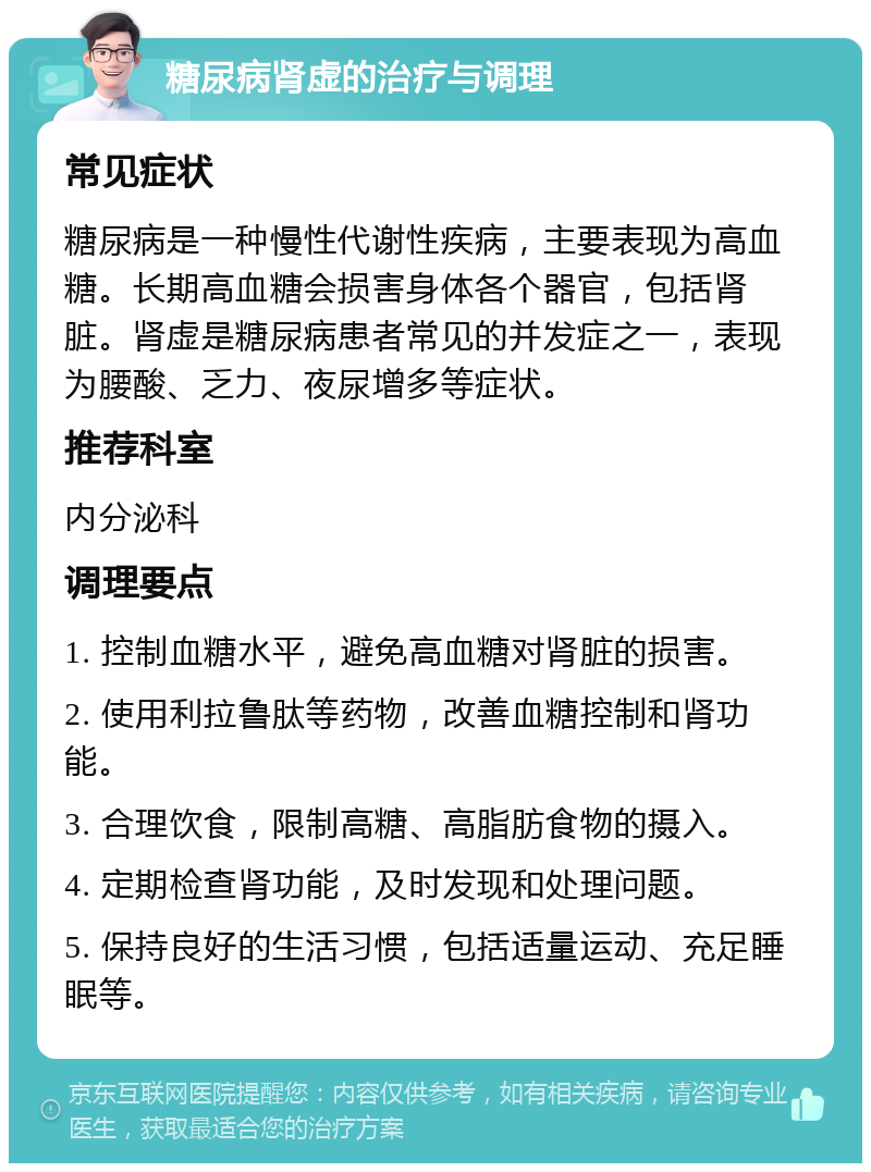 糖尿病肾虚的治疗与调理 常见症状 糖尿病是一种慢性代谢性疾病，主要表现为高血糖。长期高血糖会损害身体各个器官，包括肾脏。肾虚是糖尿病患者常见的并发症之一，表现为腰酸、乏力、夜尿增多等症状。 推荐科室 内分泌科 调理要点 1. 控制血糖水平，避免高血糖对肾脏的损害。 2. 使用利拉鲁肽等药物，改善血糖控制和肾功能。 3. 合理饮食，限制高糖、高脂肪食物的摄入。 4. 定期检查肾功能，及时发现和处理问题。 5. 保持良好的生活习惯，包括适量运动、充足睡眠等。