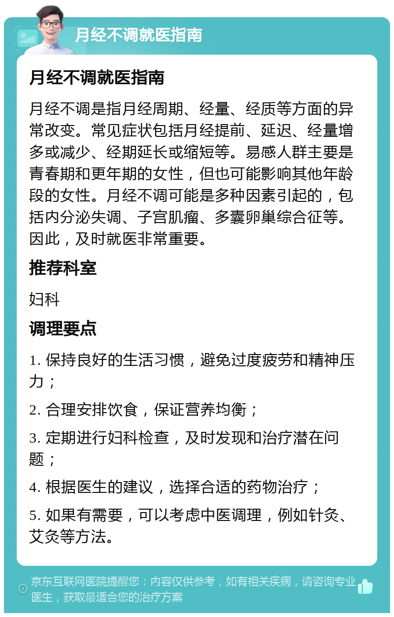 月经不调就医指南 月经不调就医指南 月经不调是指月经周期、经量、经质等方面的异常改变。常见症状包括月经提前、延迟、经量增多或减少、经期延长或缩短等。易感人群主要是青春期和更年期的女性，但也可能影响其他年龄段的女性。月经不调可能是多种因素引起的，包括内分泌失调、子宫肌瘤、多囊卵巢综合征等。因此，及时就医非常重要。 推荐科室 妇科 调理要点 1. 保持良好的生活习惯，避免过度疲劳和精神压力； 2. 合理安排饮食，保证营养均衡； 3. 定期进行妇科检查，及时发现和治疗潜在问题； 4. 根据医生的建议，选择合适的药物治疗； 5. 如果有需要，可以考虑中医调理，例如针灸、艾灸等方法。