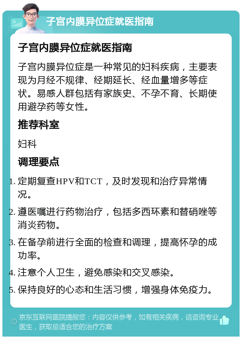 子宫内膜异位症就医指南 子宫内膜异位症就医指南 子宫内膜异位症是一种常见的妇科疾病，主要表现为月经不规律、经期延长、经血量增多等症状。易感人群包括有家族史、不孕不育、长期使用避孕药等女性。 推荐科室 妇科 调理要点 定期复查HPV和TCT，及时发现和治疗异常情况。 遵医嘱进行药物治疗，包括多西环素和替硝唑等消炎药物。 在备孕前进行全面的检查和调理，提高怀孕的成功率。 注意个人卫生，避免感染和交叉感染。 保持良好的心态和生活习惯，增强身体免疫力。