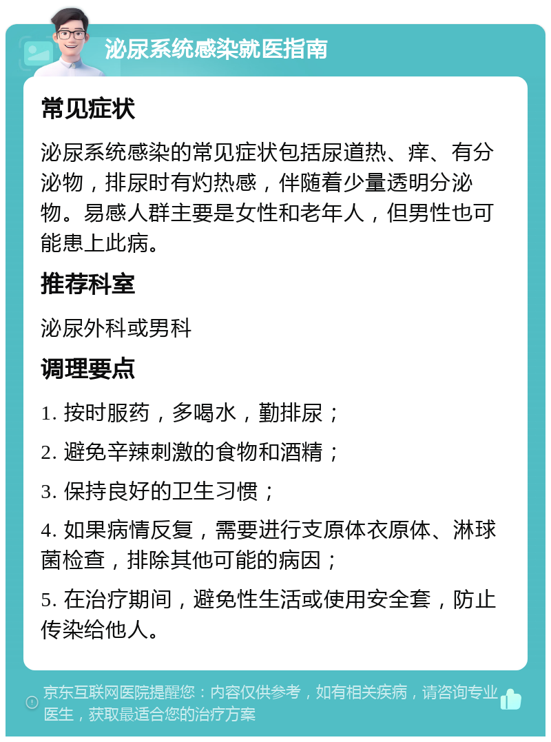 泌尿系统感染就医指南 常见症状 泌尿系统感染的常见症状包括尿道热、痒、有分泌物，排尿时有灼热感，伴随着少量透明分泌物。易感人群主要是女性和老年人，但男性也可能患上此病。 推荐科室 泌尿外科或男科 调理要点 1. 按时服药，多喝水，勤排尿； 2. 避免辛辣刺激的食物和酒精； 3. 保持良好的卫生习惯； 4. 如果病情反复，需要进行支原体衣原体、淋球菌检查，排除其他可能的病因； 5. 在治疗期间，避免性生活或使用安全套，防止传染给他人。