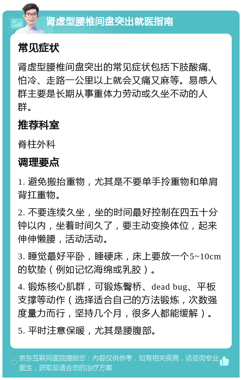 肾虚型腰椎间盘突出就医指南 常见症状 肾虚型腰椎间盘突出的常见症状包括下肢酸痛、怕冷、走路一公里以上就会又痛又麻等。易感人群主要是长期从事重体力劳动或久坐不动的人群。 推荐科室 脊柱外科 调理要点 1. 避免搬抬重物，尤其是不要单手拎重物和单肩背扛重物。 2. 不要连续久坐，坐的时间最好控制在四五十分钟以内，坐着时间久了，要主动变换体位，起来伸伸懒腰，活动活动。 3. 睡觉最好平卧，睡硬床，床上要放一个5~10cm的软垫（例如记忆海绵或乳胶）。 4. 锻炼核心肌群，可锻炼臀桥、dead bug、平板支撑等动作（选择适合自己的方法锻炼，次数强度量力而行，坚持几个月，很多人都能缓解）。 5. 平时注意保暖，尤其是腰腹部。