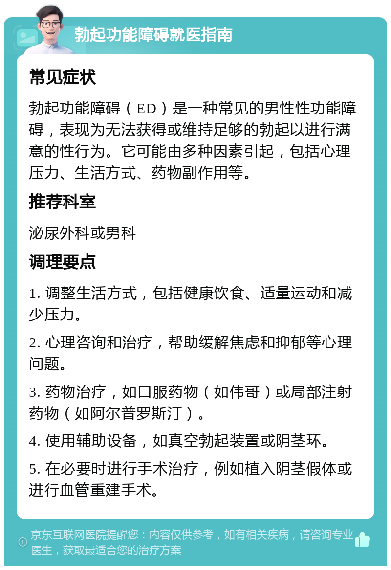 勃起功能障碍就医指南 常见症状 勃起功能障碍（ED）是一种常见的男性性功能障碍，表现为无法获得或维持足够的勃起以进行满意的性行为。它可能由多种因素引起，包括心理压力、生活方式、药物副作用等。 推荐科室 泌尿外科或男科 调理要点 1. 调整生活方式，包括健康饮食、适量运动和减少压力。 2. 心理咨询和治疗，帮助缓解焦虑和抑郁等心理问题。 3. 药物治疗，如口服药物（如伟哥）或局部注射药物（如阿尔普罗斯汀）。 4. 使用辅助设备，如真空勃起装置或阴茎环。 5. 在必要时进行手术治疗，例如植入阴茎假体或进行血管重建手术。