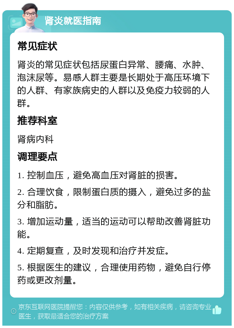 肾炎就医指南 常见症状 肾炎的常见症状包括尿蛋白异常、腰痛、水肿、泡沫尿等。易感人群主要是长期处于高压环境下的人群、有家族病史的人群以及免疫力较弱的人群。 推荐科室 肾病内科 调理要点 1. 控制血压，避免高血压对肾脏的损害。 2. 合理饮食，限制蛋白质的摄入，避免过多的盐分和脂肪。 3. 增加运动量，适当的运动可以帮助改善肾脏功能。 4. 定期复查，及时发现和治疗并发症。 5. 根据医生的建议，合理使用药物，避免自行停药或更改剂量。