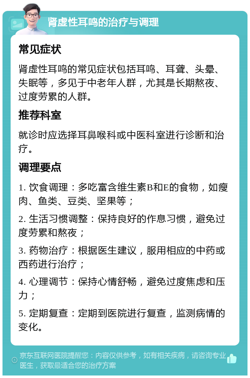 肾虚性耳鸣的治疗与调理 常见症状 肾虚性耳鸣的常见症状包括耳鸣、耳聋、头晕、失眠等，多见于中老年人群，尤其是长期熬夜、过度劳累的人群。 推荐科室 就诊时应选择耳鼻喉科或中医科室进行诊断和治疗。 调理要点 1. 饮食调理：多吃富含维生素B和E的食物，如瘦肉、鱼类、豆类、坚果等； 2. 生活习惯调整：保持良好的作息习惯，避免过度劳累和熬夜； 3. 药物治疗：根据医生建议，服用相应的中药或西药进行治疗； 4. 心理调节：保持心情舒畅，避免过度焦虑和压力； 5. 定期复查：定期到医院进行复查，监测病情的变化。