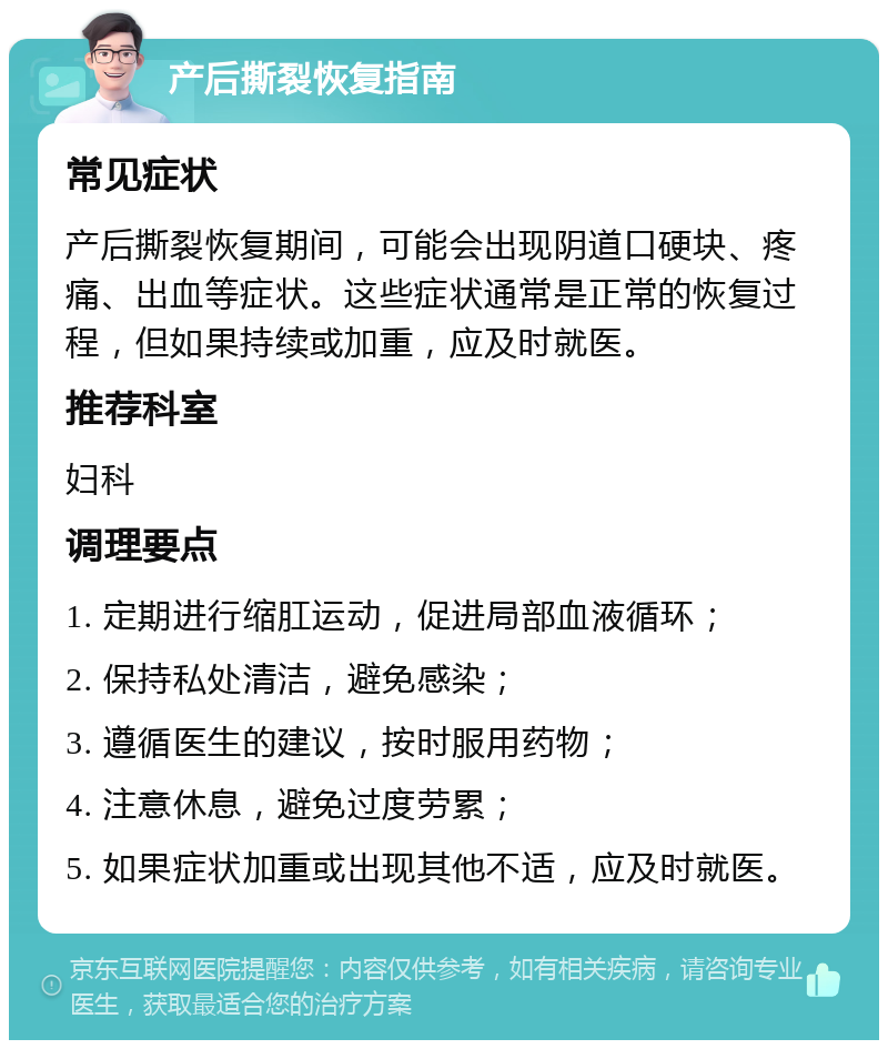 产后撕裂恢复指南 常见症状 产后撕裂恢复期间，可能会出现阴道口硬块、疼痛、出血等症状。这些症状通常是正常的恢复过程，但如果持续或加重，应及时就医。 推荐科室 妇科 调理要点 1. 定期进行缩肛运动，促进局部血液循环； 2. 保持私处清洁，避免感染； 3. 遵循医生的建议，按时服用药物； 4. 注意休息，避免过度劳累； 5. 如果症状加重或出现其他不适，应及时就医。