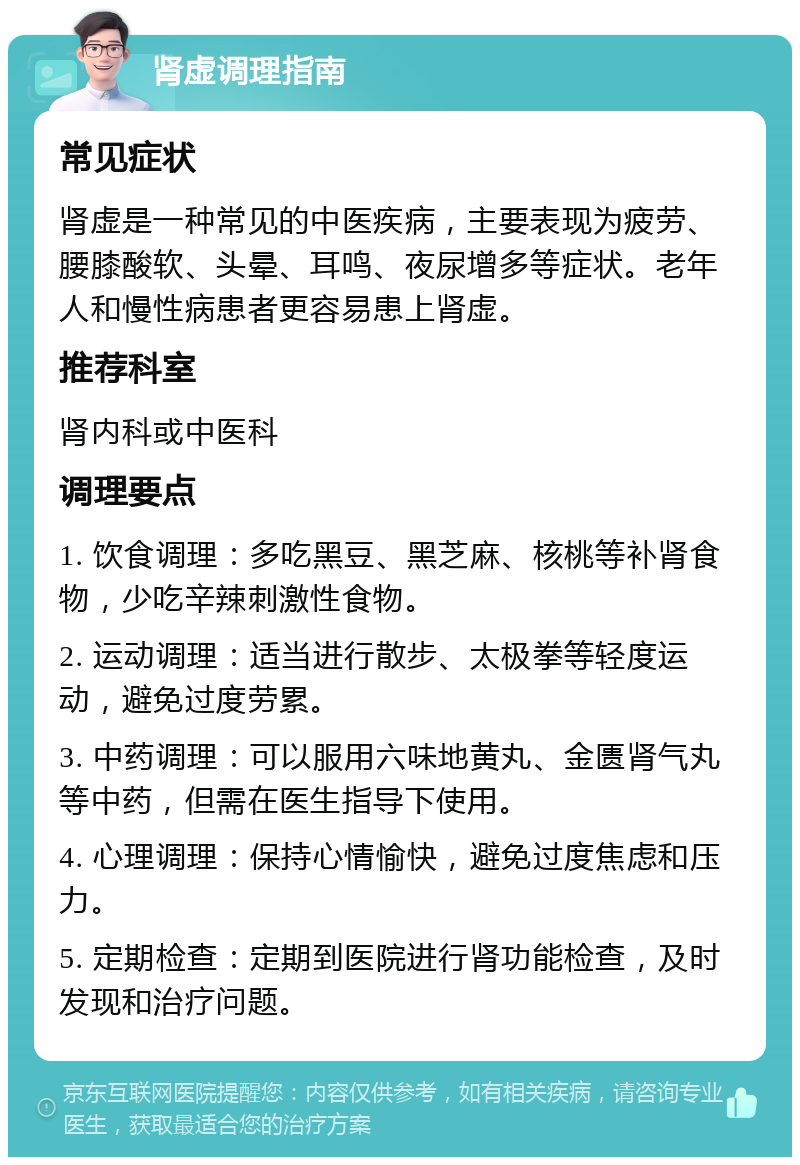 肾虚调理指南 常见症状 肾虚是一种常见的中医疾病，主要表现为疲劳、腰膝酸软、头晕、耳鸣、夜尿增多等症状。老年人和慢性病患者更容易患上肾虚。 推荐科室 肾内科或中医科 调理要点 1. 饮食调理：多吃黑豆、黑芝麻、核桃等补肾食物，少吃辛辣刺激性食物。 2. 运动调理：适当进行散步、太极拳等轻度运动，避免过度劳累。 3. 中药调理：可以服用六味地黄丸、金匮肾气丸等中药，但需在医生指导下使用。 4. 心理调理：保持心情愉快，避免过度焦虑和压力。 5. 定期检查：定期到医院进行肾功能检查，及时发现和治疗问题。