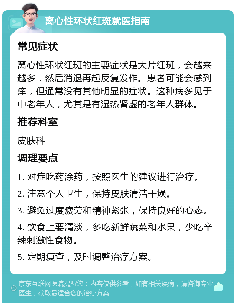 离心性环状红斑就医指南 常见症状 离心性环状红斑的主要症状是大片红斑，会越来越多，然后消退再起反复发作。患者可能会感到痒，但通常没有其他明显的症状。这种病多见于中老年人，尤其是有湿热肾虚的老年人群体。 推荐科室 皮肤科 调理要点 1. 对症吃药涂药，按照医生的建议进行治疗。 2. 注意个人卫生，保持皮肤清洁干燥。 3. 避免过度疲劳和精神紧张，保持良好的心态。 4. 饮食上要清淡，多吃新鲜蔬菜和水果，少吃辛辣刺激性食物。 5. 定期复查，及时调整治疗方案。