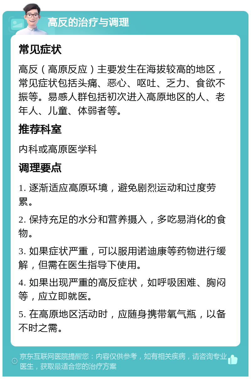 高反的治疗与调理 常见症状 高反（高原反应）主要发生在海拔较高的地区，常见症状包括头痛、恶心、呕吐、乏力、食欲不振等。易感人群包括初次进入高原地区的人、老年人、儿童、体弱者等。 推荐科室 内科或高原医学科 调理要点 1. 逐渐适应高原环境，避免剧烈运动和过度劳累。 2. 保持充足的水分和营养摄入，多吃易消化的食物。 3. 如果症状严重，可以服用诺迪康等药物进行缓解，但需在医生指导下使用。 4. 如果出现严重的高反症状，如呼吸困难、胸闷等，应立即就医。 5. 在高原地区活动时，应随身携带氧气瓶，以备不时之需。