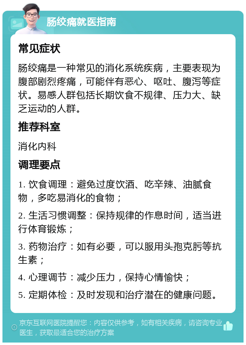 肠绞痛就医指南 常见症状 肠绞痛是一种常见的消化系统疾病，主要表现为腹部剧烈疼痛，可能伴有恶心、呕吐、腹泻等症状。易感人群包括长期饮食不规律、压力大、缺乏运动的人群。 推荐科室 消化内科 调理要点 1. 饮食调理：避免过度饮酒、吃辛辣、油腻食物，多吃易消化的食物； 2. 生活习惯调整：保持规律的作息时间，适当进行体育锻炼； 3. 药物治疗：如有必要，可以服用头孢克肟等抗生素； 4. 心理调节：减少压力，保持心情愉快； 5. 定期体检：及时发现和治疗潜在的健康问题。