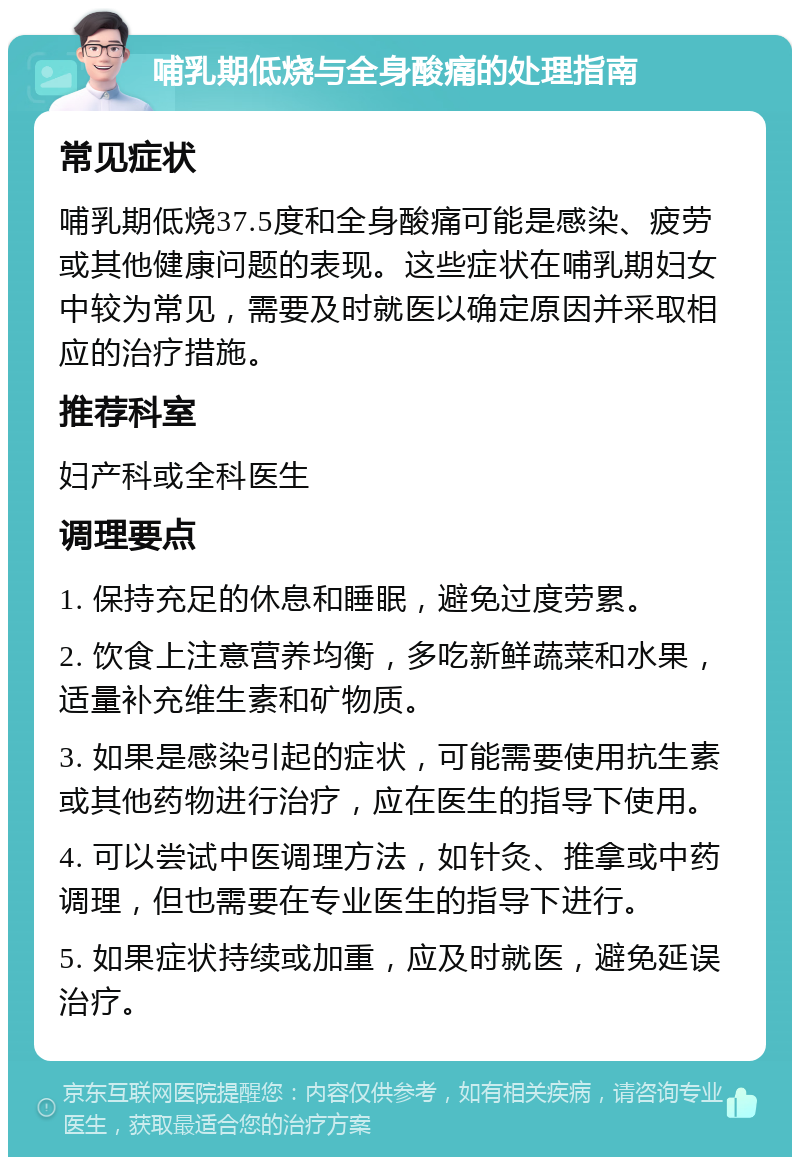 哺乳期低烧与全身酸痛的处理指南 常见症状 哺乳期低烧37.5度和全身酸痛可能是感染、疲劳或其他健康问题的表现。这些症状在哺乳期妇女中较为常见，需要及时就医以确定原因并采取相应的治疗措施。 推荐科室 妇产科或全科医生 调理要点 1. 保持充足的休息和睡眠，避免过度劳累。 2. 饮食上注意营养均衡，多吃新鲜蔬菜和水果，适量补充维生素和矿物质。 3. 如果是感染引起的症状，可能需要使用抗生素或其他药物进行治疗，应在医生的指导下使用。 4. 可以尝试中医调理方法，如针灸、推拿或中药调理，但也需要在专业医生的指导下进行。 5. 如果症状持续或加重，应及时就医，避免延误治疗。