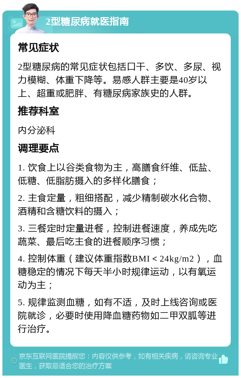 2型糖尿病就医指南 常见症状 2型糖尿病的常见症状包括口干、多饮、多尿、视力模糊、体重下降等。易感人群主要是40岁以上、超重或肥胖、有糖尿病家族史的人群。 推荐科室 内分泌科 调理要点 1. 饮食上以谷类食物为主，高膳食纤维、低盐、低糖、低脂肪摄入的多样化膳食； 2. 主食定量，粗细搭配，减少精制碳水化合物、酒精和含糖饮料的摄入； 3. 三餐定时定量进餐，控制进餐速度，养成先吃蔬菜、最后吃主食的进餐顺序习惯； 4. 控制体重（建议体重指数BMI＜24kg/m2），血糖稳定的情况下每天半小时规律运动，以有氧运动为主； 5. 规律监测血糖，如有不适，及时上线咨询或医院就诊，必要时使用降血糖药物如二甲双胍等进行治疗。