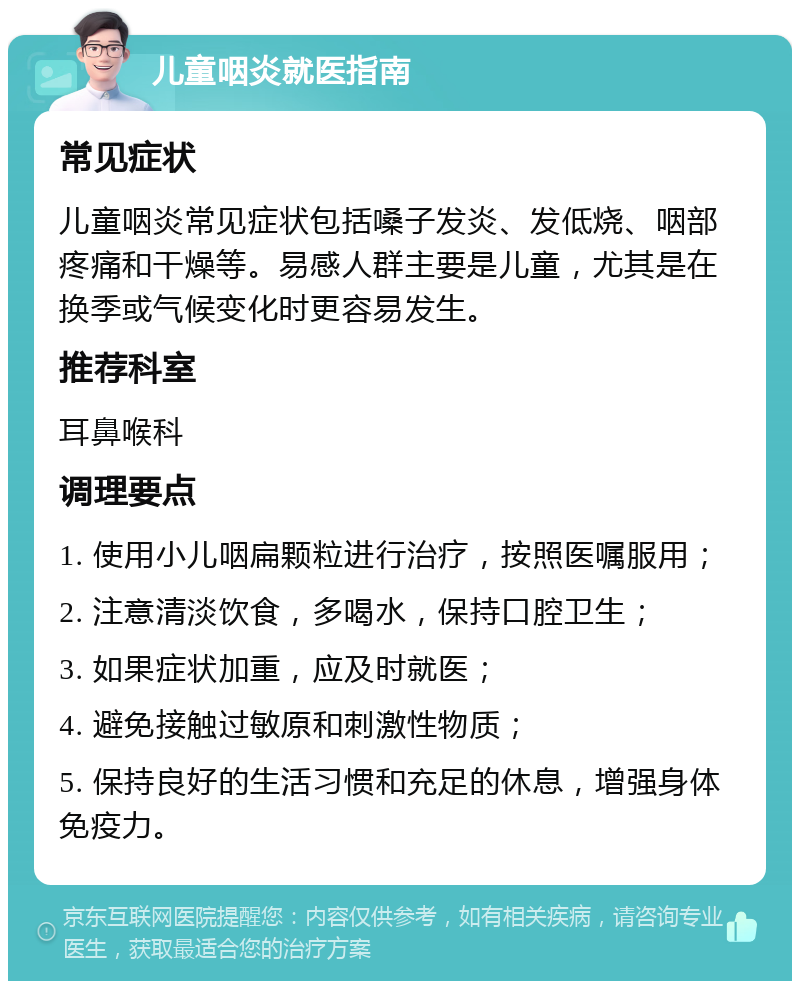 儿童咽炎就医指南 常见症状 儿童咽炎常见症状包括嗓子发炎、发低烧、咽部疼痛和干燥等。易感人群主要是儿童，尤其是在换季或气候变化时更容易发生。 推荐科室 耳鼻喉科 调理要点 1. 使用小儿咽扁颗粒进行治疗，按照医嘱服用； 2. 注意清淡饮食，多喝水，保持口腔卫生； 3. 如果症状加重，应及时就医； 4. 避免接触过敏原和刺激性物质； 5. 保持良好的生活习惯和充足的休息，增强身体免疫力。