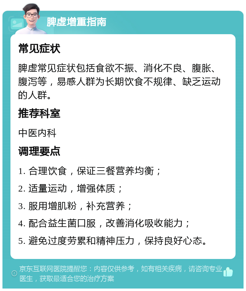 脾虚增重指南 常见症状 脾虚常见症状包括食欲不振、消化不良、腹胀、腹泻等，易感人群为长期饮食不规律、缺乏运动的人群。 推荐科室 中医内科 调理要点 1. 合理饮食，保证三餐营养均衡； 2. 适量运动，增强体质； 3. 服用增肌粉，补充营养； 4. 配合益生菌口服，改善消化吸收能力； 5. 避免过度劳累和精神压力，保持良好心态。