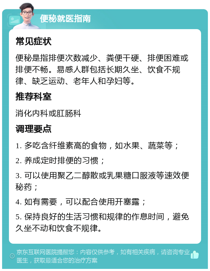 便秘就医指南 常见症状 便秘是指排便次数减少、粪便干硬、排便困难或排便不畅。易感人群包括长期久坐、饮食不规律、缺乏运动、老年人和孕妇等。 推荐科室 消化内科或肛肠科 调理要点 1. 多吃含纤维素高的食物，如水果、蔬菜等； 2. 养成定时排便的习惯； 3. 可以使用聚乙二醇散或乳果糖口服液等速效便秘药； 4. 如有需要，可以配合使用开塞露； 5. 保持良好的生活习惯和规律的作息时间，避免久坐不动和饮食不规律。