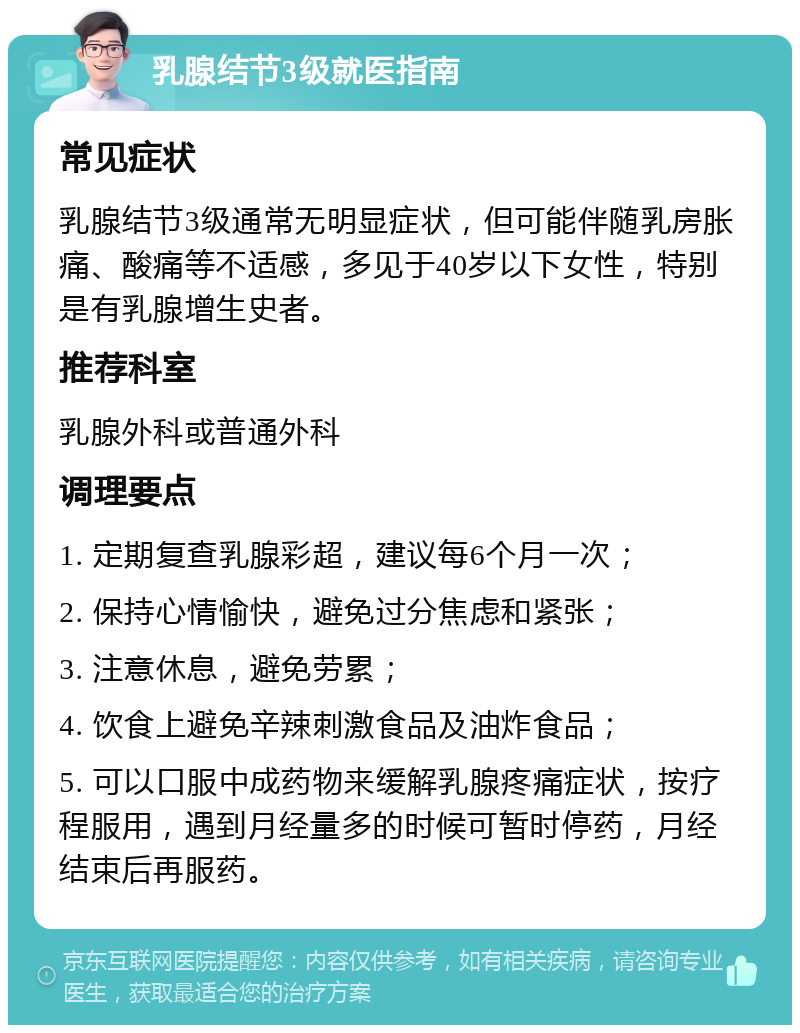 乳腺结节3级就医指南 常见症状 乳腺结节3级通常无明显症状，但可能伴随乳房胀痛、酸痛等不适感，多见于40岁以下女性，特别是有乳腺增生史者。 推荐科室 乳腺外科或普通外科 调理要点 1. 定期复查乳腺彩超，建议每6个月一次； 2. 保持心情愉快，避免过分焦虑和紧张； 3. 注意休息，避免劳累； 4. 饮食上避免辛辣刺激食品及油炸食品； 5. 可以口服中成药物来缓解乳腺疼痛症状，按疗程服用，遇到月经量多的时候可暂时停药，月经结束后再服药。