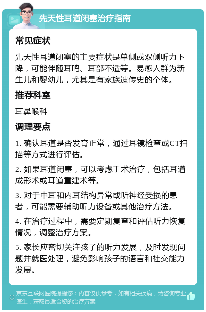 先天性耳道闭塞治疗指南 常见症状 先天性耳道闭塞的主要症状是单侧或双侧听力下降，可能伴随耳鸣、耳部不适等。易感人群为新生儿和婴幼儿，尤其是有家族遗传史的个体。 推荐科室 耳鼻喉科 调理要点 1. 确认耳道是否发育正常，通过耳镜检查或CT扫描等方式进行评估。 2. 如果耳道闭塞，可以考虑手术治疗，包括耳道成形术或耳道重建术等。 3. 对于中耳和内耳结构异常或听神经受损的患者，可能需要辅助听力设备或其他治疗方法。 4. 在治疗过程中，需要定期复查和评估听力恢复情况，调整治疗方案。 5. 家长应密切关注孩子的听力发展，及时发现问题并就医处理，避免影响孩子的语言和社交能力发展。