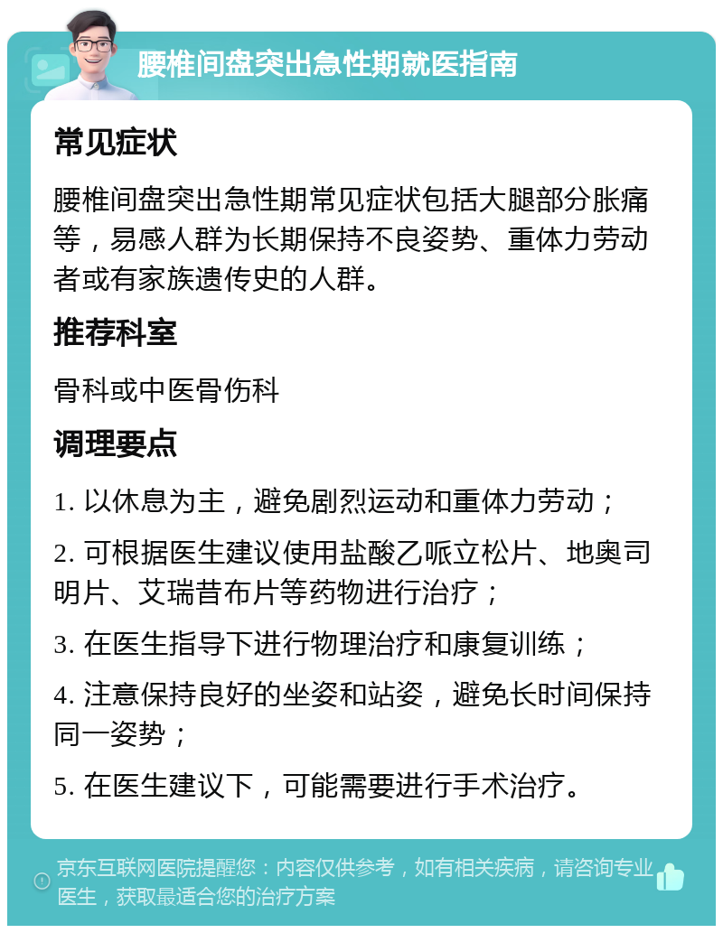 腰椎间盘突出急性期就医指南 常见症状 腰椎间盘突出急性期常见症状包括大腿部分胀痛等，易感人群为长期保持不良姿势、重体力劳动者或有家族遗传史的人群。 推荐科室 骨科或中医骨伤科 调理要点 1. 以休息为主，避免剧烈运动和重体力劳动； 2. 可根据医生建议使用盐酸乙哌立松片、地奥司明片、艾瑞昔布片等药物进行治疗； 3. 在医生指导下进行物理治疗和康复训练； 4. 注意保持良好的坐姿和站姿，避免长时间保持同一姿势； 5. 在医生建议下，可能需要进行手术治疗。