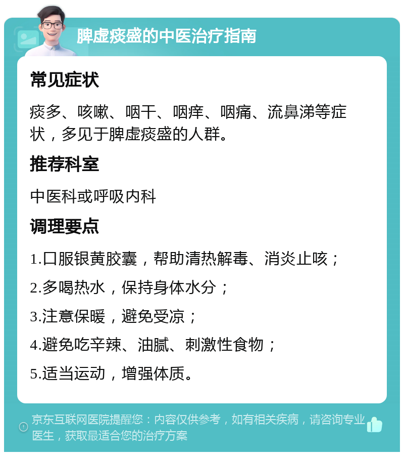 脾虚痰盛的中医治疗指南 常见症状 痰多、咳嗽、咽干、咽痒、咽痛、流鼻涕等症状，多见于脾虚痰盛的人群。 推荐科室 中医科或呼吸内科 调理要点 1.口服银黄胶囊，帮助清热解毒、消炎止咳； 2.多喝热水，保持身体水分； 3.注意保暖，避免受凉； 4.避免吃辛辣、油腻、刺激性食物； 5.适当运动，增强体质。