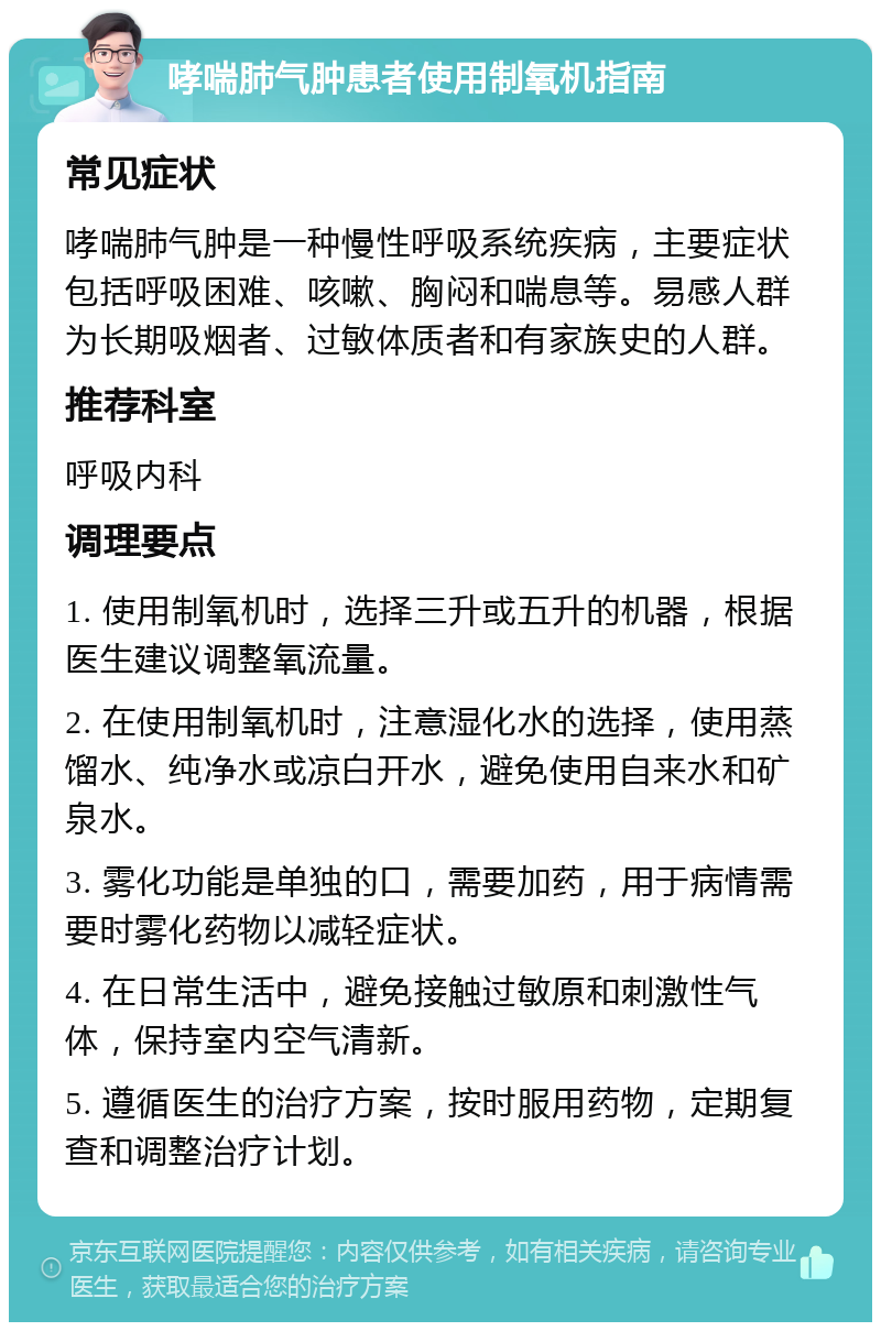 哮喘肺气肿患者使用制氧机指南 常见症状 哮喘肺气肿是一种慢性呼吸系统疾病，主要症状包括呼吸困难、咳嗽、胸闷和喘息等。易感人群为长期吸烟者、过敏体质者和有家族史的人群。 推荐科室 呼吸内科 调理要点 1. 使用制氧机时，选择三升或五升的机器，根据医生建议调整氧流量。 2. 在使用制氧机时，注意湿化水的选择，使用蒸馏水、纯净水或凉白开水，避免使用自来水和矿泉水。 3. 雾化功能是单独的口，需要加药，用于病情需要时雾化药物以减轻症状。 4. 在日常生活中，避免接触过敏原和刺激性气体，保持室内空气清新。 5. 遵循医生的治疗方案，按时服用药物，定期复查和调整治疗计划。