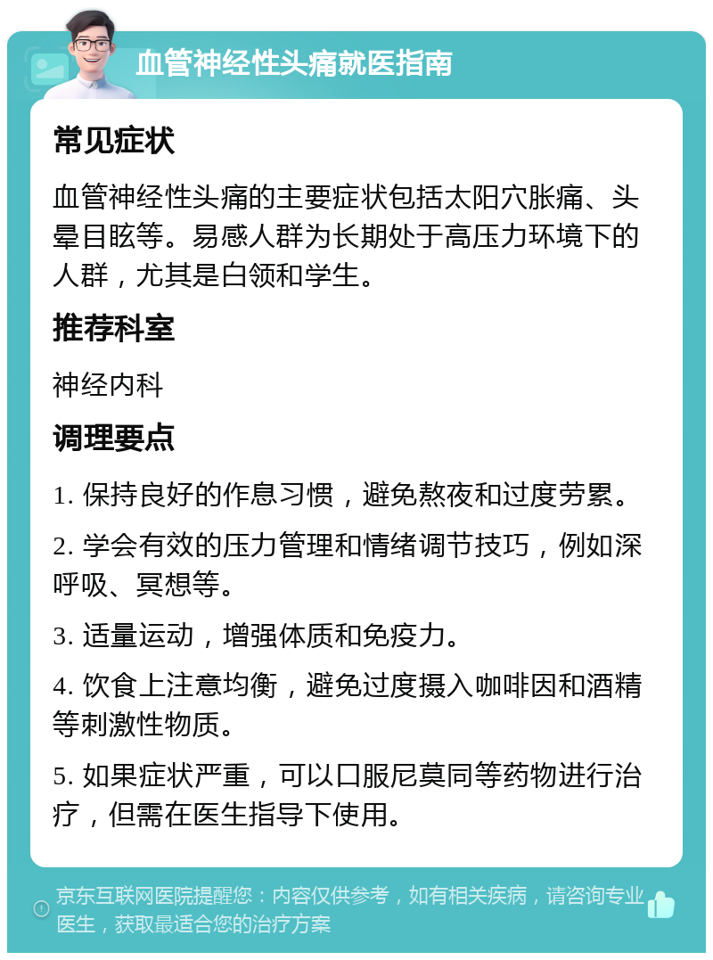 血管神经性头痛就医指南 常见症状 血管神经性头痛的主要症状包括太阳穴胀痛、头晕目眩等。易感人群为长期处于高压力环境下的人群，尤其是白领和学生。 推荐科室 神经内科 调理要点 1. 保持良好的作息习惯，避免熬夜和过度劳累。 2. 学会有效的压力管理和情绪调节技巧，例如深呼吸、冥想等。 3. 适量运动，增强体质和免疫力。 4. 饮食上注意均衡，避免过度摄入咖啡因和酒精等刺激性物质。 5. 如果症状严重，可以口服尼莫同等药物进行治疗，但需在医生指导下使用。