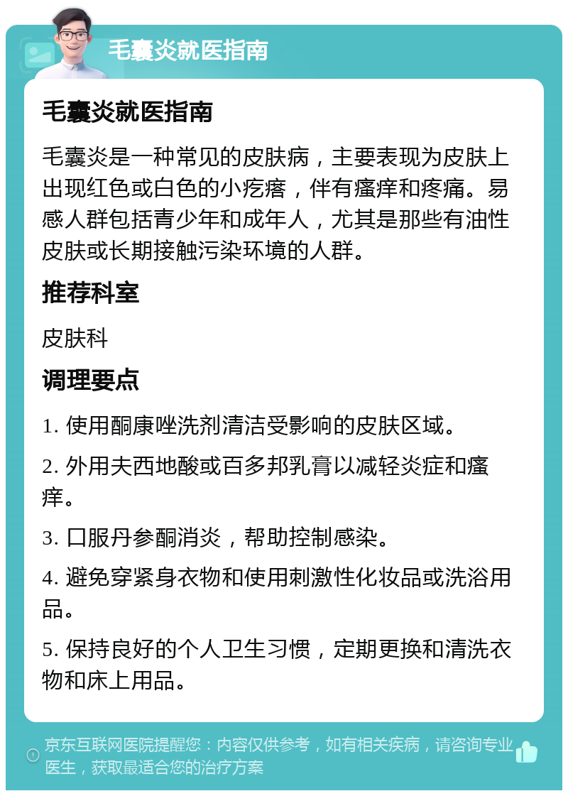 毛囊炎就医指南 毛囊炎就医指南 毛囊炎是一种常见的皮肤病，主要表现为皮肤上出现红色或白色的小疙瘩，伴有瘙痒和疼痛。易感人群包括青少年和成年人，尤其是那些有油性皮肤或长期接触污染环境的人群。 推荐科室 皮肤科 调理要点 1. 使用酮康唑洗剂清洁受影响的皮肤区域。 2. 外用夫西地酸或百多邦乳膏以减轻炎症和瘙痒。 3. 口服丹参酮消炎，帮助控制感染。 4. 避免穿紧身衣物和使用刺激性化妆品或洗浴用品。 5. 保持良好的个人卫生习惯，定期更换和清洗衣物和床上用品。