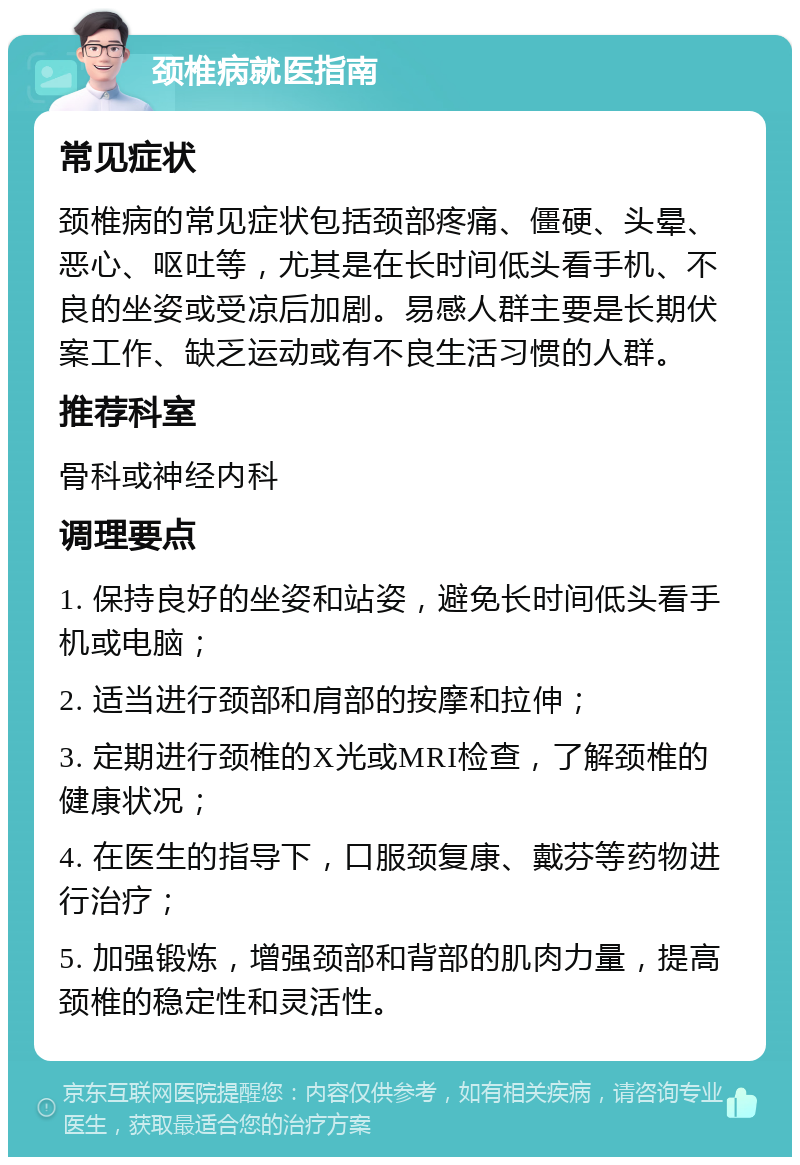 颈椎病就医指南 常见症状 颈椎病的常见症状包括颈部疼痛、僵硬、头晕、恶心、呕吐等，尤其是在长时间低头看手机、不良的坐姿或受凉后加剧。易感人群主要是长期伏案工作、缺乏运动或有不良生活习惯的人群。 推荐科室 骨科或神经内科 调理要点 1. 保持良好的坐姿和站姿，避免长时间低头看手机或电脑； 2. 适当进行颈部和肩部的按摩和拉伸； 3. 定期进行颈椎的X光或MRI检查，了解颈椎的健康状况； 4. 在医生的指导下，口服颈复康、戴芬等药物进行治疗； 5. 加强锻炼，增强颈部和背部的肌肉力量，提高颈椎的稳定性和灵活性。