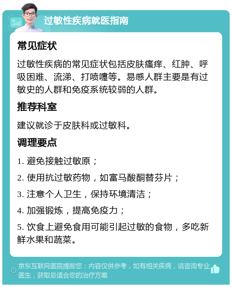 过敏性疾病就医指南 常见症状 过敏性疾病的常见症状包括皮肤瘙痒、红肿、呼吸困难、流涕、打喷嚏等。易感人群主要是有过敏史的人群和免疫系统较弱的人群。 推荐科室 建议就诊于皮肤科或过敏科。 调理要点 1. 避免接触过敏原； 2. 使用抗过敏药物，如富马酸酮替芬片； 3. 注意个人卫生，保持环境清洁； 4. 加强锻炼，提高免疫力； 5. 饮食上避免食用可能引起过敏的食物，多吃新鲜水果和蔬菜。