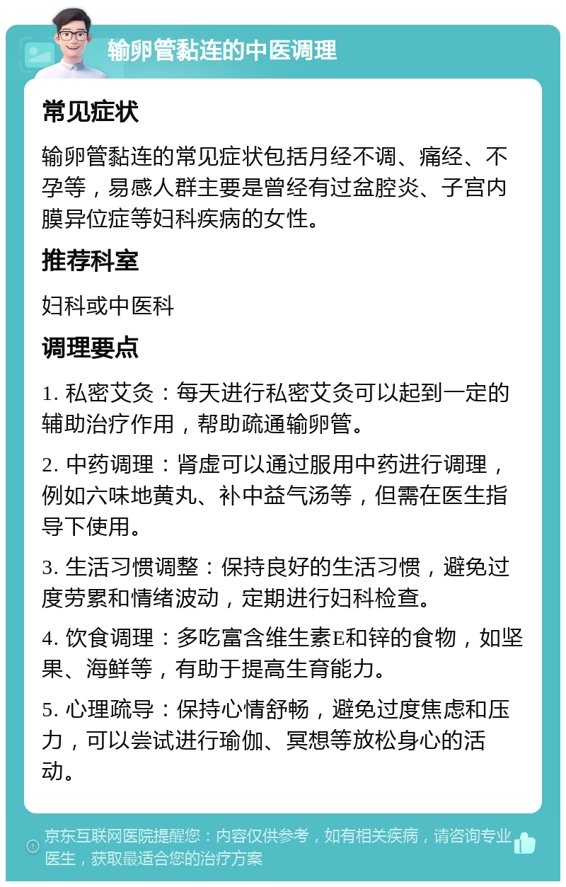 输卵管黏连的中医调理 常见症状 输卵管黏连的常见症状包括月经不调、痛经、不孕等，易感人群主要是曾经有过盆腔炎、子宫内膜异位症等妇科疾病的女性。 推荐科室 妇科或中医科 调理要点 1. 私密艾灸：每天进行私密艾灸可以起到一定的辅助治疗作用，帮助疏通输卵管。 2. 中药调理：肾虚可以通过服用中药进行调理，例如六味地黄丸、补中益气汤等，但需在医生指导下使用。 3. 生活习惯调整：保持良好的生活习惯，避免过度劳累和情绪波动，定期进行妇科检查。 4. 饮食调理：多吃富含维生素E和锌的食物，如坚果、海鲜等，有助于提高生育能力。 5. 心理疏导：保持心情舒畅，避免过度焦虑和压力，可以尝试进行瑜伽、冥想等放松身心的活动。