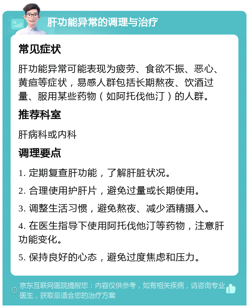 肝功能异常的调理与治疗 常见症状 肝功能异常可能表现为疲劳、食欲不振、恶心、黄疸等症状，易感人群包括长期熬夜、饮酒过量、服用某些药物（如阿托伐他汀）的人群。 推荐科室 肝病科或内科 调理要点 1. 定期复查肝功能，了解肝脏状况。 2. 合理使用护肝片，避免过量或长期使用。 3. 调整生活习惯，避免熬夜、减少酒精摄入。 4. 在医生指导下使用阿托伐他汀等药物，注意肝功能变化。 5. 保持良好的心态，避免过度焦虑和压力。