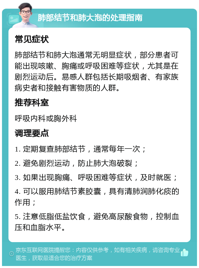 肺部结节和肺大泡的处理指南 常见症状 肺部结节和肺大泡通常无明显症状，部分患者可能出现咳嗽、胸痛或呼吸困难等症状，尤其是在剧烈运动后。易感人群包括长期吸烟者、有家族病史者和接触有害物质的人群。 推荐科室 呼吸内科或胸外科 调理要点 1. 定期复查肺部结节，通常每年一次； 2. 避免剧烈运动，防止肺大泡破裂； 3. 如果出现胸痛、呼吸困难等症状，及时就医； 4. 可以服用肺结节素胶囊，具有清肺润肺化痰的作用； 5. 注意低脂低盐饮食，避免高尿酸食物，控制血压和血脂水平。