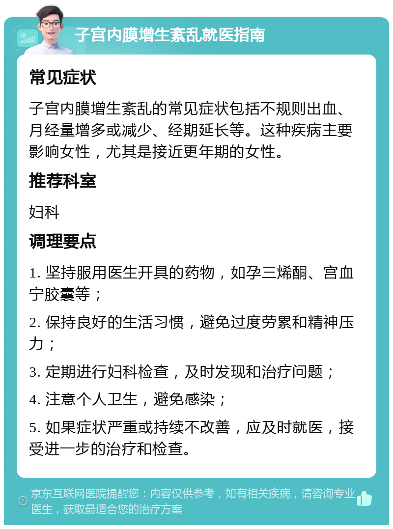 子宫内膜增生紊乱就医指南 常见症状 子宫内膜增生紊乱的常见症状包括不规则出血、月经量增多或减少、经期延长等。这种疾病主要影响女性，尤其是接近更年期的女性。 推荐科室 妇科 调理要点 1. 坚持服用医生开具的药物，如孕三烯酮、宫血宁胶囊等； 2. 保持良好的生活习惯，避免过度劳累和精神压力； 3. 定期进行妇科检查，及时发现和治疗问题； 4. 注意个人卫生，避免感染； 5. 如果症状严重或持续不改善，应及时就医，接受进一步的治疗和检查。