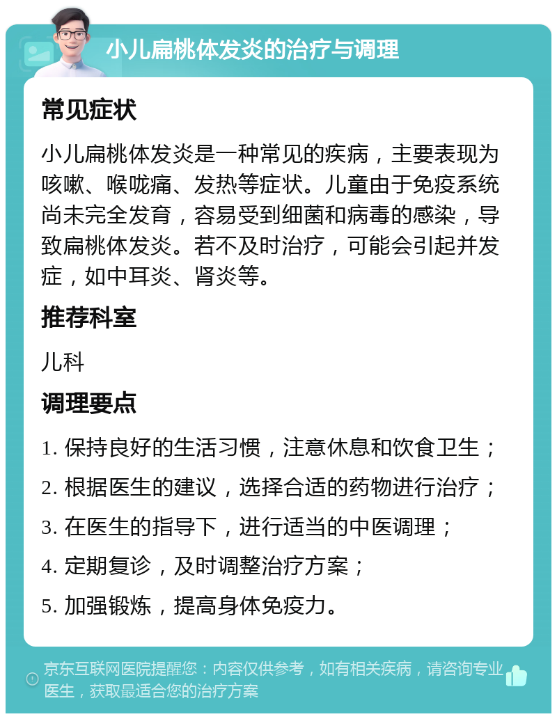 小儿扁桃体发炎的治疗与调理 常见症状 小儿扁桃体发炎是一种常见的疾病，主要表现为咳嗽、喉咙痛、发热等症状。儿童由于免疫系统尚未完全发育，容易受到细菌和病毒的感染，导致扁桃体发炎。若不及时治疗，可能会引起并发症，如中耳炎、肾炎等。 推荐科室 儿科 调理要点 1. 保持良好的生活习惯，注意休息和饮食卫生； 2. 根据医生的建议，选择合适的药物进行治疗； 3. 在医生的指导下，进行适当的中医调理； 4. 定期复诊，及时调整治疗方案； 5. 加强锻炼，提高身体免疫力。