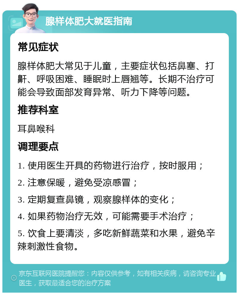 腺样体肥大就医指南 常见症状 腺样体肥大常见于儿童，主要症状包括鼻塞、打鼾、呼吸困难、睡眠时上唇翘等。长期不治疗可能会导致面部发育异常、听力下降等问题。 推荐科室 耳鼻喉科 调理要点 1. 使用医生开具的药物进行治疗，按时服用； 2. 注意保暖，避免受凉感冒； 3. 定期复查鼻镜，观察腺样体的变化； 4. 如果药物治疗无效，可能需要手术治疗； 5. 饮食上要清淡，多吃新鲜蔬菜和水果，避免辛辣刺激性食物。