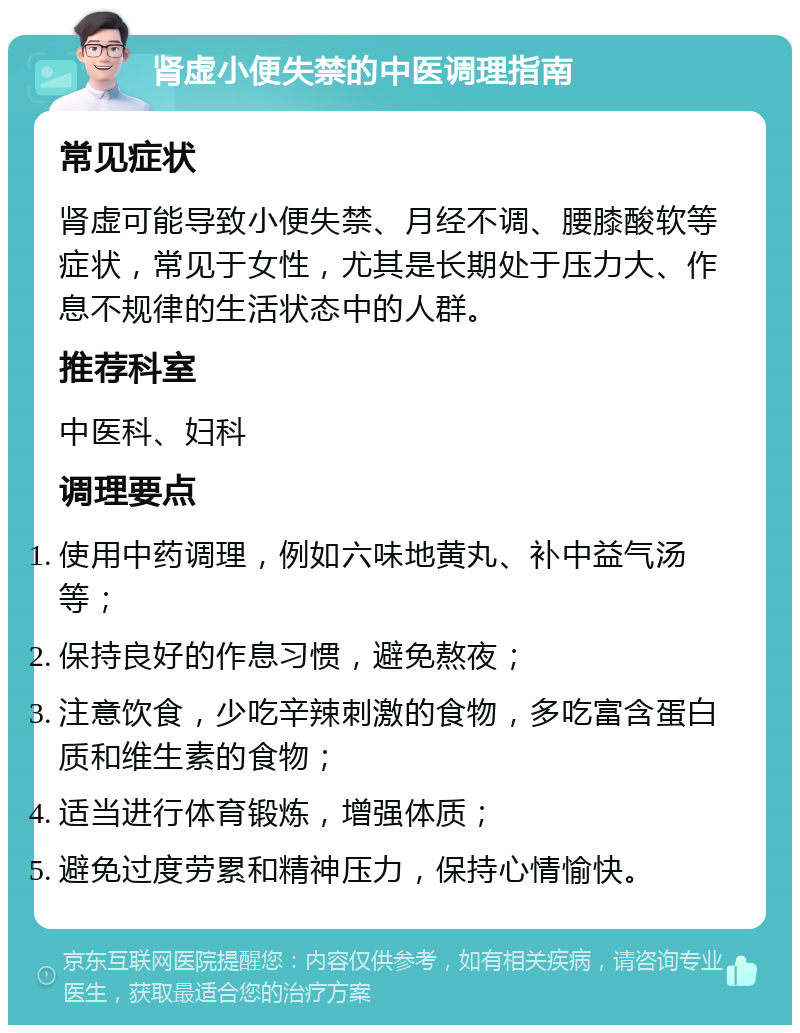 肾虚小便失禁的中医调理指南 常见症状 肾虚可能导致小便失禁、月经不调、腰膝酸软等症状，常见于女性，尤其是长期处于压力大、作息不规律的生活状态中的人群。 推荐科室 中医科、妇科 调理要点 使用中药调理，例如六味地黄丸、补中益气汤等； 保持良好的作息习惯，避免熬夜； 注意饮食，少吃辛辣刺激的食物，多吃富含蛋白质和维生素的食物； 适当进行体育锻炼，增强体质； 避免过度劳累和精神压力，保持心情愉快。