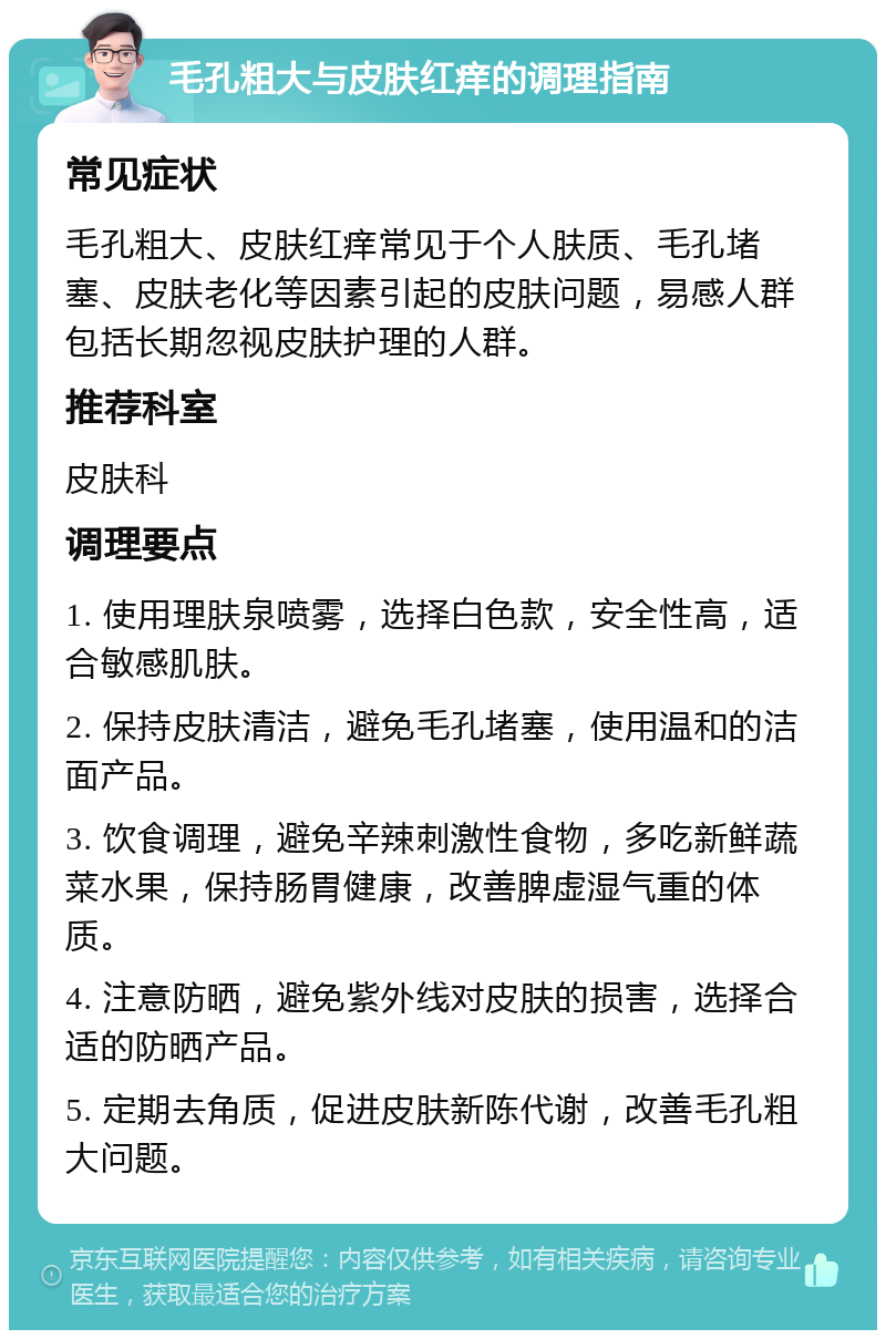 毛孔粗大与皮肤红痒的调理指南 常见症状 毛孔粗大、皮肤红痒常见于个人肤质、毛孔堵塞、皮肤老化等因素引起的皮肤问题，易感人群包括长期忽视皮肤护理的人群。 推荐科室 皮肤科 调理要点 1. 使用理肤泉喷雾，选择白色款，安全性高，适合敏感肌肤。 2. 保持皮肤清洁，避免毛孔堵塞，使用温和的洁面产品。 3. 饮食调理，避免辛辣刺激性食物，多吃新鲜蔬菜水果，保持肠胃健康，改善脾虚湿气重的体质。 4. 注意防晒，避免紫外线对皮肤的损害，选择合适的防晒产品。 5. 定期去角质，促进皮肤新陈代谢，改善毛孔粗大问题。