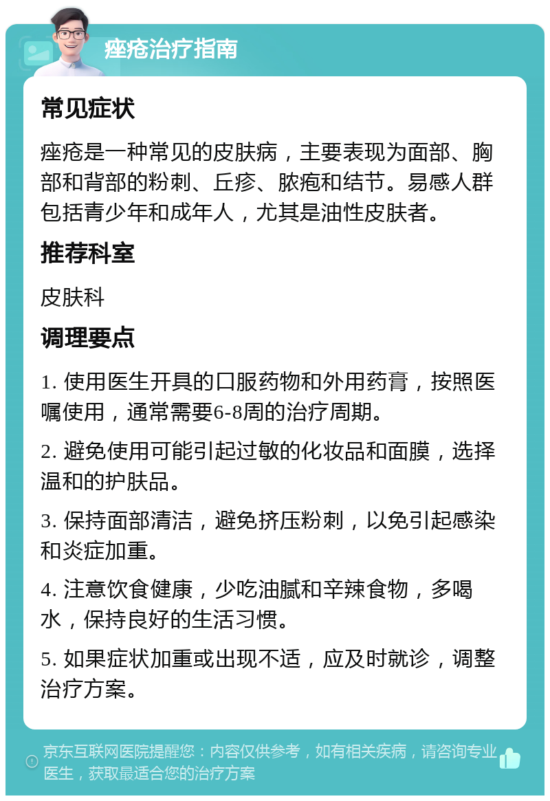 痤疮治疗指南 常见症状 痤疮是一种常见的皮肤病，主要表现为面部、胸部和背部的粉刺、丘疹、脓疱和结节。易感人群包括青少年和成年人，尤其是油性皮肤者。 推荐科室 皮肤科 调理要点 1. 使用医生开具的口服药物和外用药膏，按照医嘱使用，通常需要6-8周的治疗周期。 2. 避免使用可能引起过敏的化妆品和面膜，选择温和的护肤品。 3. 保持面部清洁，避免挤压粉刺，以免引起感染和炎症加重。 4. 注意饮食健康，少吃油腻和辛辣食物，多喝水，保持良好的生活习惯。 5. 如果症状加重或出现不适，应及时就诊，调整治疗方案。