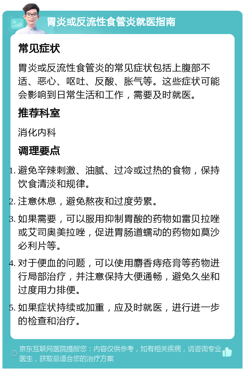 胃炎或反流性食管炎就医指南 常见症状 胃炎或反流性食管炎的常见症状包括上腹部不适、恶心、呕吐、反酸、胀气等。这些症状可能会影响到日常生活和工作，需要及时就医。 推荐科室 消化内科 调理要点 避免辛辣刺激、油腻、过冷或过热的食物，保持饮食清淡和规律。 注意休息，避免熬夜和过度劳累。 如果需要，可以服用抑制胃酸的药物如雷贝拉唑或艾司奥美拉唑，促进胃肠道蠕动的药物如莫沙必利片等。 对于便血的问题，可以使用麝香痔疮膏等药物进行局部治疗，并注意保持大便通畅，避免久坐和过度用力排便。 如果症状持续或加重，应及时就医，进行进一步的检查和治疗。