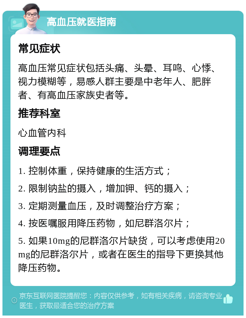 高血压就医指南 常见症状 高血压常见症状包括头痛、头晕、耳鸣、心悸、视力模糊等，易感人群主要是中老年人、肥胖者、有高血压家族史者等。 推荐科室 心血管内科 调理要点 1. 控制体重，保持健康的生活方式； 2. 限制钠盐的摄入，增加钾、钙的摄入； 3. 定期测量血压，及时调整治疗方案； 4. 按医嘱服用降压药物，如尼群洛尔片； 5. 如果10mg的尼群洛尔片缺货，可以考虑使用20mg的尼群洛尔片，或者在医生的指导下更换其他降压药物。