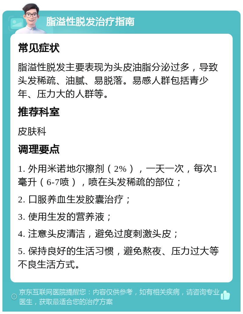 脂溢性脱发治疗指南 常见症状 脂溢性脱发主要表现为头皮油脂分泌过多，导致头发稀疏、油腻、易脱落。易感人群包括青少年、压力大的人群等。 推荐科室 皮肤科 调理要点 1. 外用米诺地尔擦剂（2%），一天一次，每次1毫升（6-7喷），喷在头发稀疏的部位； 2. 口服养血生发胶囊治疗； 3. 使用生发的营养液； 4. 注意头皮清洁，避免过度刺激头皮； 5. 保持良好的生活习惯，避免熬夜、压力过大等不良生活方式。