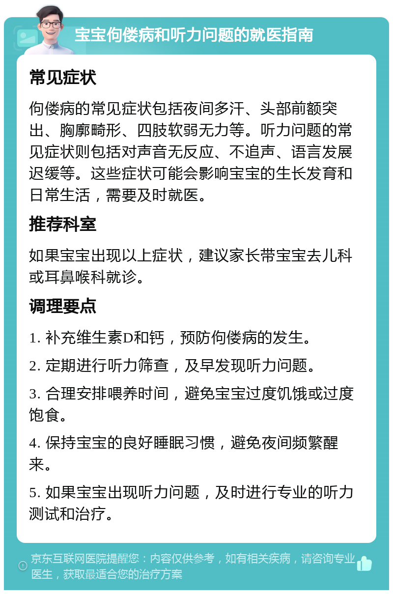 宝宝佝偻病和听力问题的就医指南 常见症状 佝偻病的常见症状包括夜间多汗、头部前额突出、胸廓畸形、四肢软弱无力等。听力问题的常见症状则包括对声音无反应、不追声、语言发展迟缓等。这些症状可能会影响宝宝的生长发育和日常生活，需要及时就医。 推荐科室 如果宝宝出现以上症状，建议家长带宝宝去儿科或耳鼻喉科就诊。 调理要点 1. 补充维生素D和钙，预防佝偻病的发生。 2. 定期进行听力筛查，及早发现听力问题。 3. 合理安排喂养时间，避免宝宝过度饥饿或过度饱食。 4. 保持宝宝的良好睡眠习惯，避免夜间频繁醒来。 5. 如果宝宝出现听力问题，及时进行专业的听力测试和治疗。