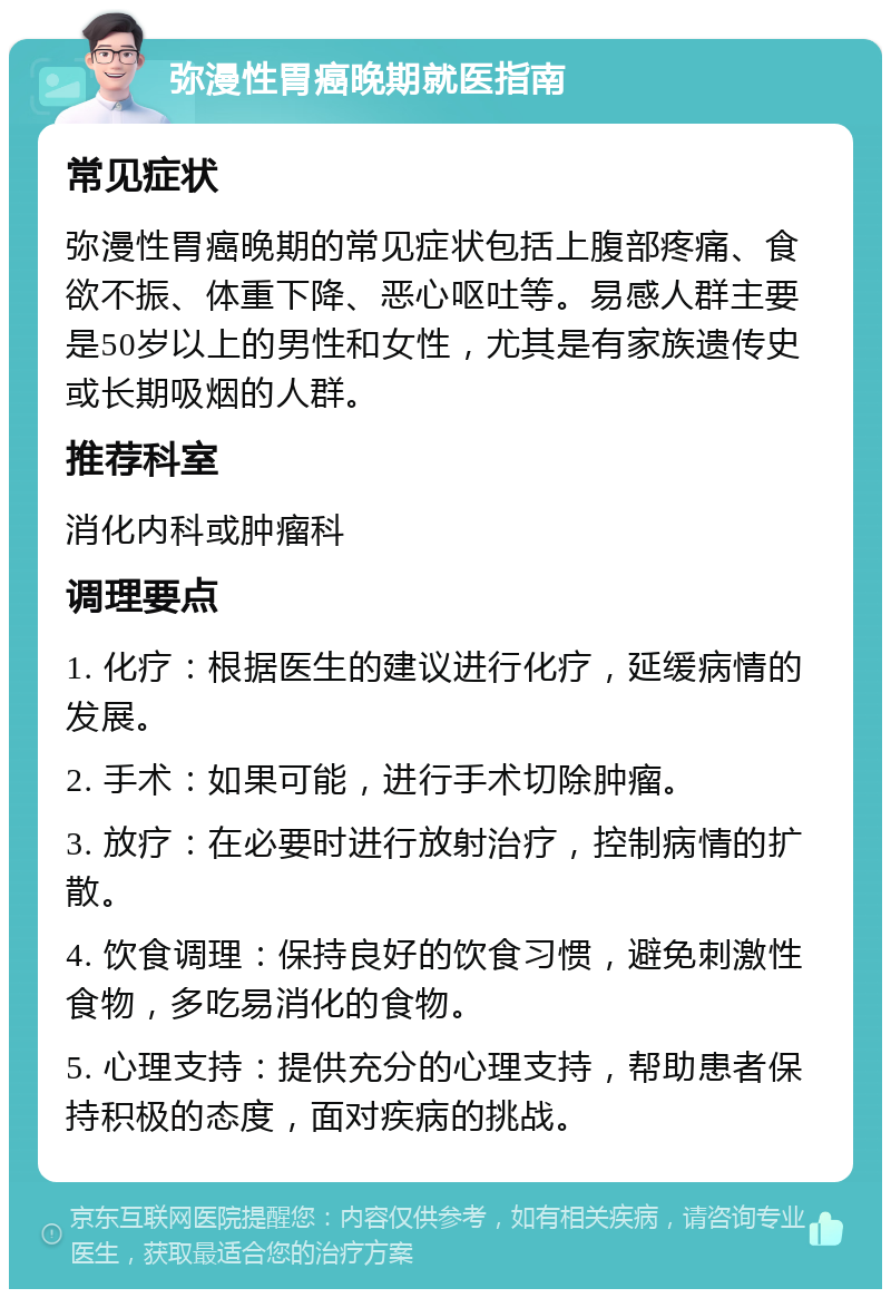 弥漫性胃癌晚期就医指南 常见症状 弥漫性胃癌晚期的常见症状包括上腹部疼痛、食欲不振、体重下降、恶心呕吐等。易感人群主要是50岁以上的男性和女性，尤其是有家族遗传史或长期吸烟的人群。 推荐科室 消化内科或肿瘤科 调理要点 1. 化疗：根据医生的建议进行化疗，延缓病情的发展。 2. 手术：如果可能，进行手术切除肿瘤。 3. 放疗：在必要时进行放射治疗，控制病情的扩散。 4. 饮食调理：保持良好的饮食习惯，避免刺激性食物，多吃易消化的食物。 5. 心理支持：提供充分的心理支持，帮助患者保持积极的态度，面对疾病的挑战。