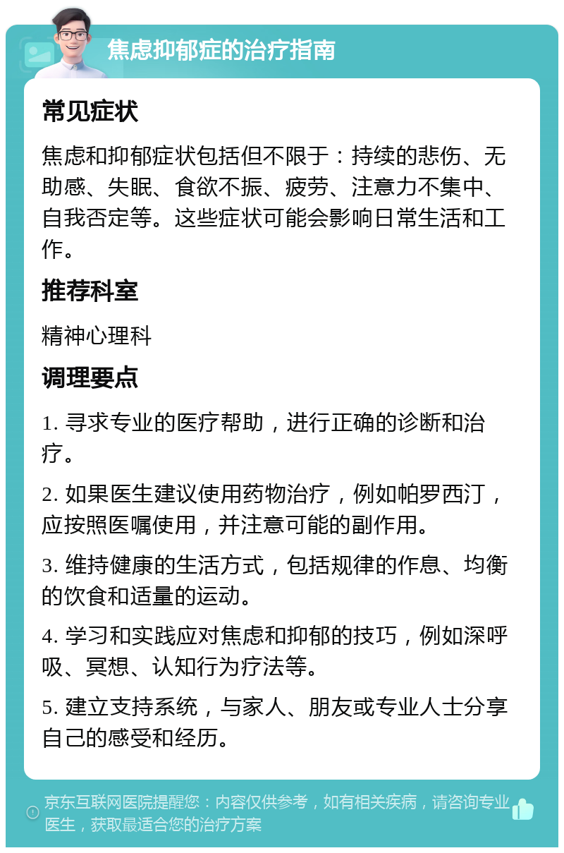 焦虑抑郁症的治疗指南 常见症状 焦虑和抑郁症状包括但不限于：持续的悲伤、无助感、失眠、食欲不振、疲劳、注意力不集中、自我否定等。这些症状可能会影响日常生活和工作。 推荐科室 精神心理科 调理要点 1. 寻求专业的医疗帮助，进行正确的诊断和治疗。 2. 如果医生建议使用药物治疗，例如帕罗西汀，应按照医嘱使用，并注意可能的副作用。 3. 维持健康的生活方式，包括规律的作息、均衡的饮食和适量的运动。 4. 学习和实践应对焦虑和抑郁的技巧，例如深呼吸、冥想、认知行为疗法等。 5. 建立支持系统，与家人、朋友或专业人士分享自己的感受和经历。