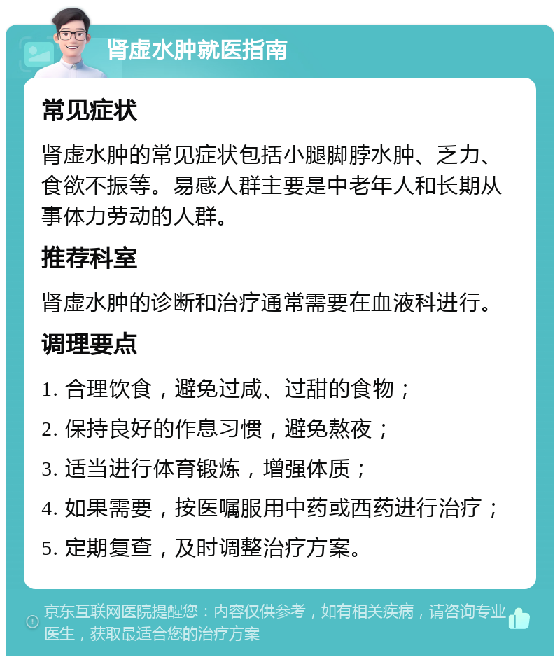 肾虚水肿就医指南 常见症状 肾虚水肿的常见症状包括小腿脚脖水肿、乏力、食欲不振等。易感人群主要是中老年人和长期从事体力劳动的人群。 推荐科室 肾虚水肿的诊断和治疗通常需要在血液科进行。 调理要点 1. 合理饮食，避免过咸、过甜的食物； 2. 保持良好的作息习惯，避免熬夜； 3. 适当进行体育锻炼，增强体质； 4. 如果需要，按医嘱服用中药或西药进行治疗； 5. 定期复查，及时调整治疗方案。