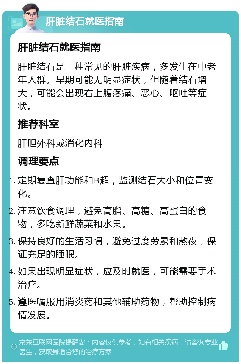 肝脏结石就医指南 肝脏结石就医指南 肝脏结石是一种常见的肝脏疾病，多发生在中老年人群。早期可能无明显症状，但随着结石增大，可能会出现右上腹疼痛、恶心、呕吐等症状。 推荐科室 肝胆外科或消化内科 调理要点 定期复查肝功能和B超，监测结石大小和位置变化。 注意饮食调理，避免高脂、高糖、高蛋白的食物，多吃新鲜蔬菜和水果。 保持良好的生活习惯，避免过度劳累和熬夜，保证充足的睡眠。 如果出现明显症状，应及时就医，可能需要手术治疗。 遵医嘱服用消炎药和其他辅助药物，帮助控制病情发展。