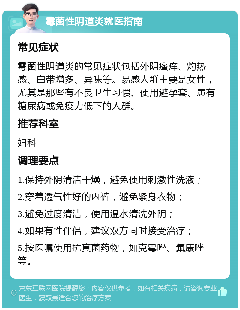 霉菌性阴道炎就医指南 常见症状 霉菌性阴道炎的常见症状包括外阴瘙痒、灼热感、白带增多、异味等。易感人群主要是女性，尤其是那些有不良卫生习惯、使用避孕套、患有糖尿病或免疫力低下的人群。 推荐科室 妇科 调理要点 1.保持外阴清洁干燥，避免使用刺激性洗液； 2.穿着透气性好的内裤，避免紧身衣物； 3.避免过度清洁，使用温水清洗外阴； 4.如果有性伴侣，建议双方同时接受治疗； 5.按医嘱使用抗真菌药物，如克霉唑、氟康唑等。