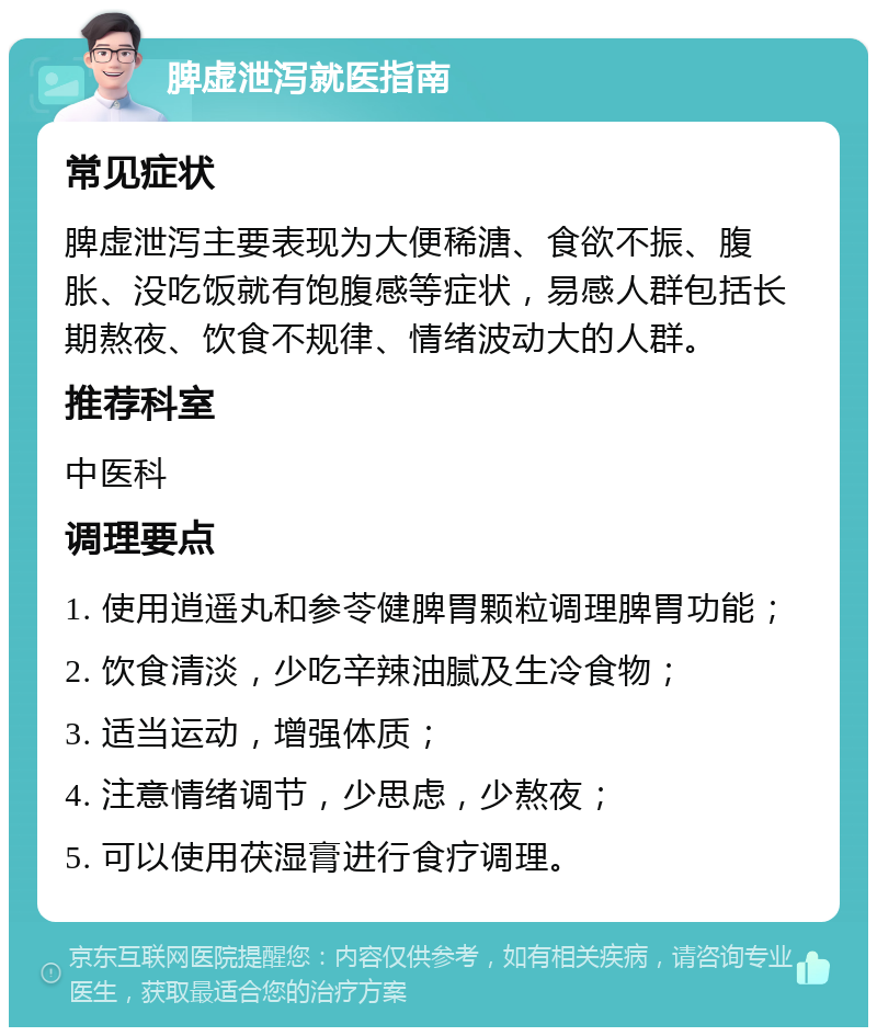 脾虚泄泻就医指南 常见症状 脾虚泄泻主要表现为大便稀溏、食欲不振、腹胀、没吃饭就有饱腹感等症状，易感人群包括长期熬夜、饮食不规律、情绪波动大的人群。 推荐科室 中医科 调理要点 1. 使用逍遥丸和参苓健脾胃颗粒调理脾胃功能； 2. 饮食清淡，少吃辛辣油腻及生冷食物； 3. 适当运动，增强体质； 4. 注意情绪调节，少思虑，少熬夜； 5. 可以使用茯湿膏进行食疗调理。