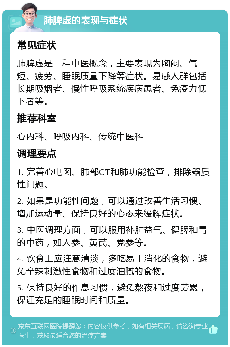 肺脾虚的表现与症状 常见症状 肺脾虚是一种中医概念，主要表现为胸闷、气短、疲劳、睡眠质量下降等症状。易感人群包括长期吸烟者、慢性呼吸系统疾病患者、免疫力低下者等。 推荐科室 心内科、呼吸内科、传统中医科 调理要点 1. 完善心电图、肺部CT和肺功能检查，排除器质性问题。 2. 如果是功能性问题，可以通过改善生活习惯、增加运动量、保持良好的心态来缓解症状。 3. 中医调理方面，可以服用补肺益气、健脾和胃的中药，如人参、黄芪、党参等。 4. 饮食上应注意清淡，多吃易于消化的食物，避免辛辣刺激性食物和过度油腻的食物。 5. 保持良好的作息习惯，避免熬夜和过度劳累，保证充足的睡眠时间和质量。