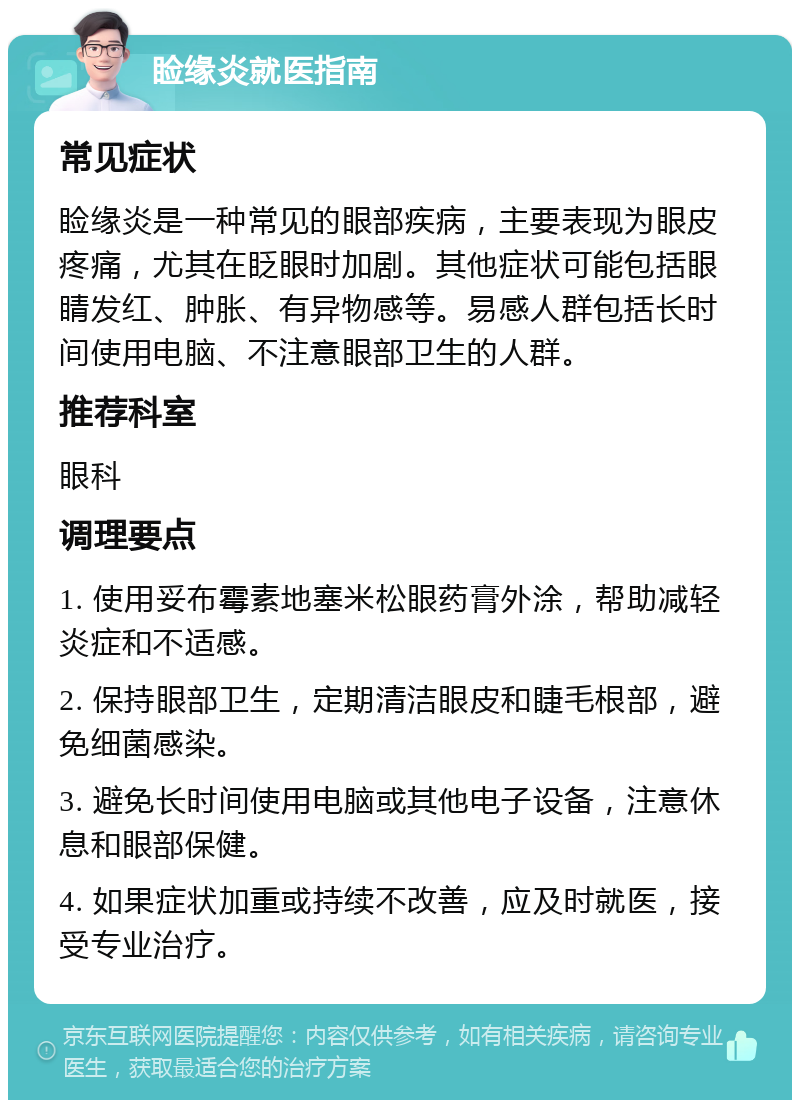 睑缘炎就医指南 常见症状 睑缘炎是一种常见的眼部疾病，主要表现为眼皮疼痛，尤其在眨眼时加剧。其他症状可能包括眼睛发红、肿胀、有异物感等。易感人群包括长时间使用电脑、不注意眼部卫生的人群。 推荐科室 眼科 调理要点 1. 使用妥布霉素地塞米松眼药膏外涂，帮助减轻炎症和不适感。 2. 保持眼部卫生，定期清洁眼皮和睫毛根部，避免细菌感染。 3. 避免长时间使用电脑或其他电子设备，注意休息和眼部保健。 4. 如果症状加重或持续不改善，应及时就医，接受专业治疗。